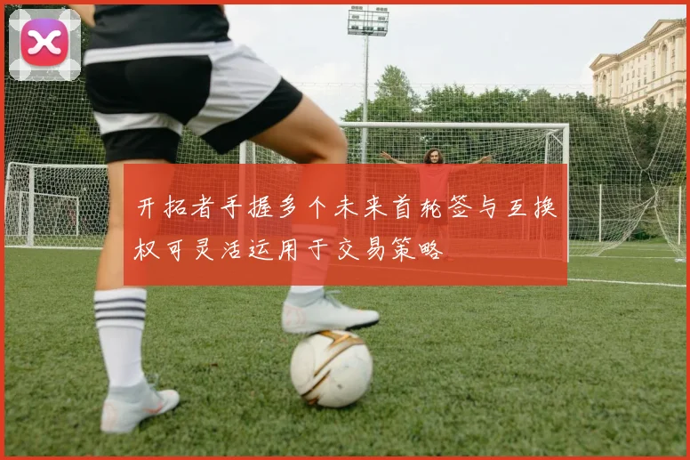 开拓者手握多个未来首轮签与互换权可灵活运用于交易策略