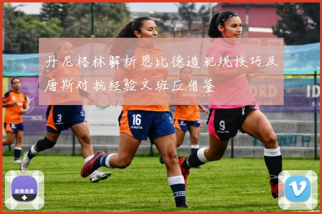 丹尼格林解析恩比德造犯规技巧及唐斯对抗经验文班应借鉴