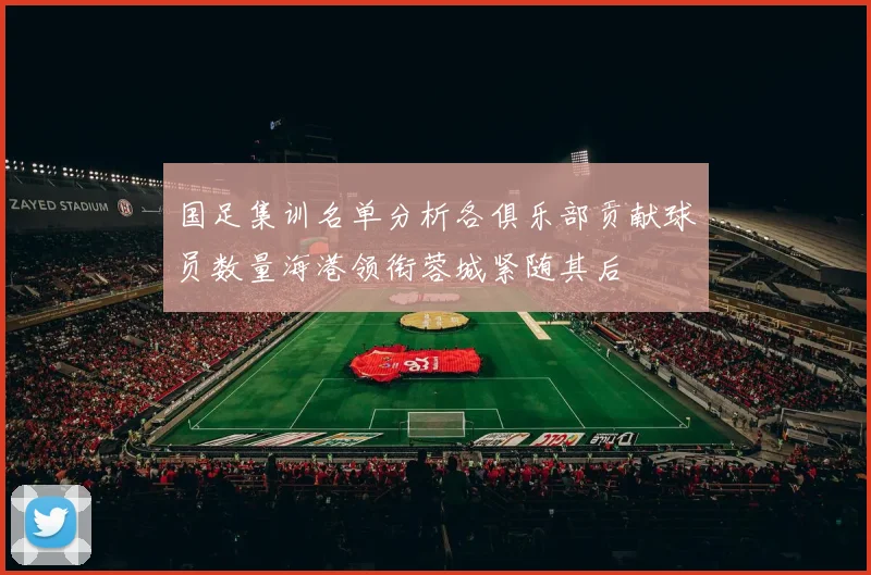 国足集训名单分析各俱乐部贡献球员数量海港领衔蓉城紧随其后