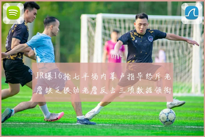 JR曝16抢七半场内幕卢指导怒斥老詹缺乏狠劲老詹反击三项数据领衔全场