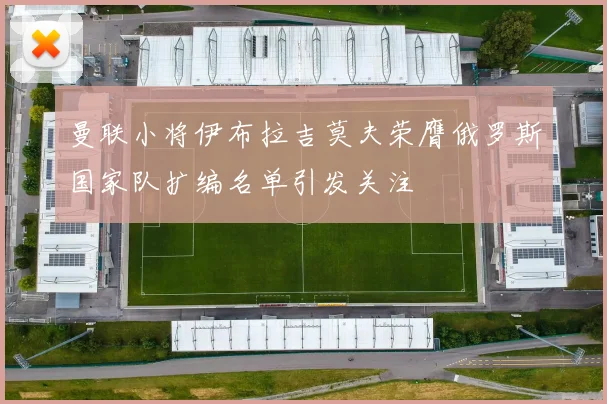 曼联小将伊布拉吉莫夫荣膺俄罗斯国家队扩编名单引发关注
