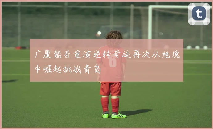 广厦能否重演逆转奇迹再次从绝境中崛起挑战青岛