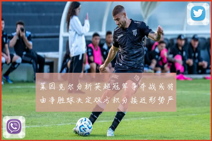 莱因克尔分析英超冠军争夺战或将由净胜球决定双方积分接近形势严峻
