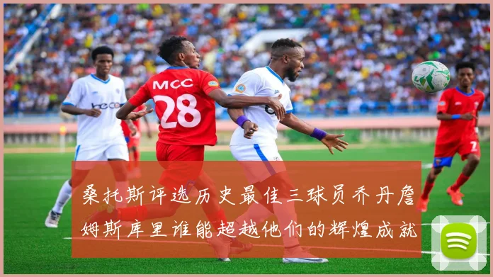 桑托斯评选历史最佳三球员乔丹詹姆斯库里谁能超越他们的辉煌成就