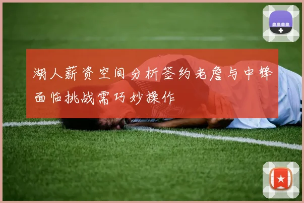 湖人薪资空间分析签约老詹与中锋面临挑战需巧妙操作