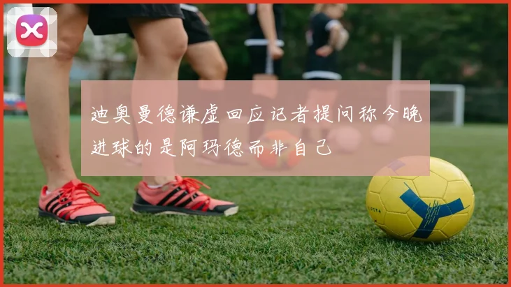 迪奥曼德谦虚回应记者提问称今晚进球的是阿玛德而非自己
