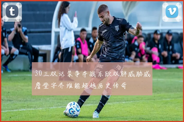 30三双记录争夺战东欧双胖威胁威詹登字乔谁能超越历史传奇