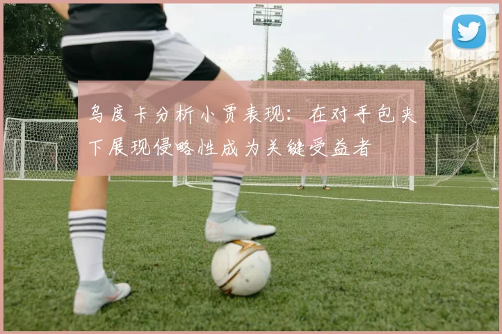 乌度卡分析小贾表现：在对手包夹下展现侵略性成为关键受益者