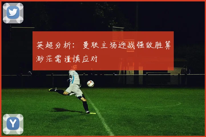 英超分析：曼联主场迎战强敌胜算渺茫需谨慎应对