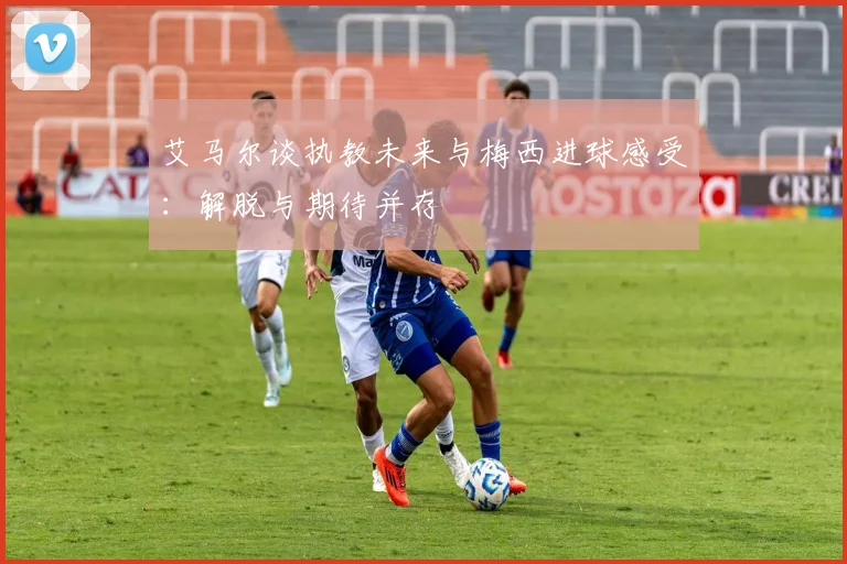 艾马尔谈执教未来与梅西进球感受：解脱与期待并存