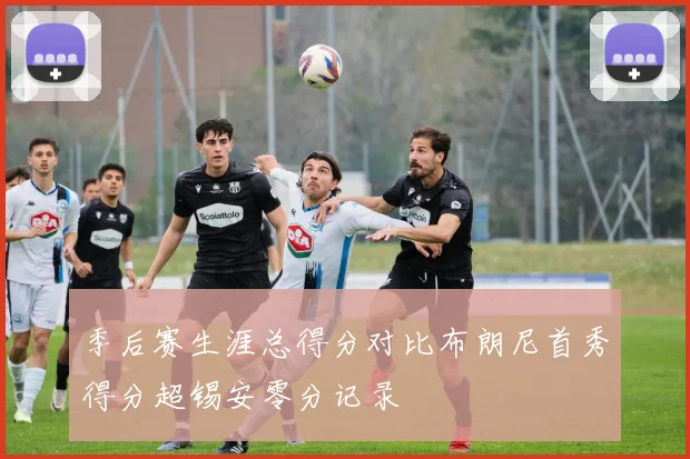 季后赛生涯总得分对比布朗尼首秀得分超锡安零分记录