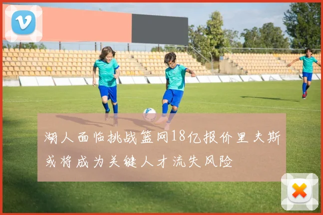 湖人面临挑战篮网18亿报价里夫斯或将成为关键人才流失风险