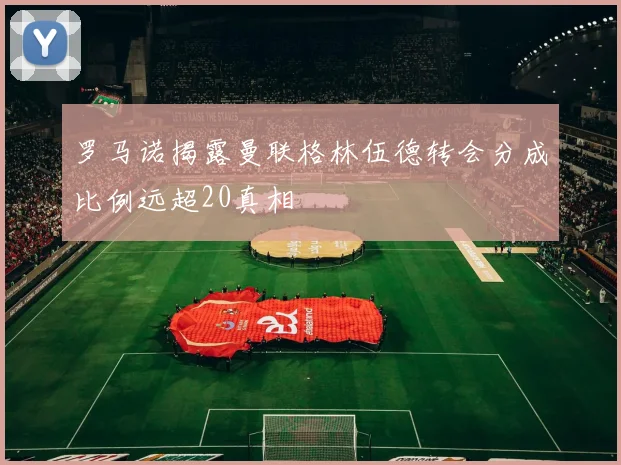 罗马诺揭露曼联格林伍德转会分成比例远超20真相
