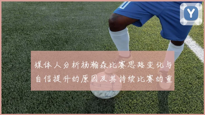 媒体人分析杨瀚森比赛思路变化与自信提升的原因及其持续比赛的重要性