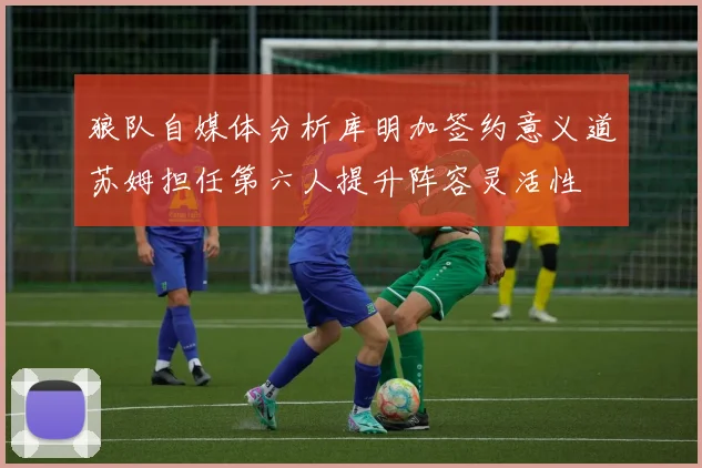 狼队自媒体分析库明加签约意义道苏姆担任第六人提升阵容灵活性