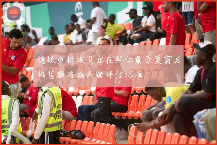 德媒分析埃贝尔在拜仁前景夏窗后销售额将成关键评估标准
