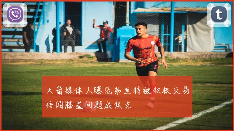 火箭媒体人曝范弗里特被积极交易传闻膝盖问题成焦点