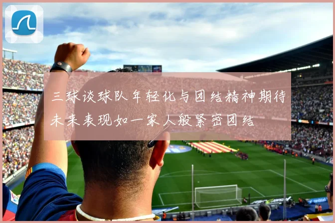 三球谈球队年轻化与团结精神期待未来表现如一家人般紧密团结
