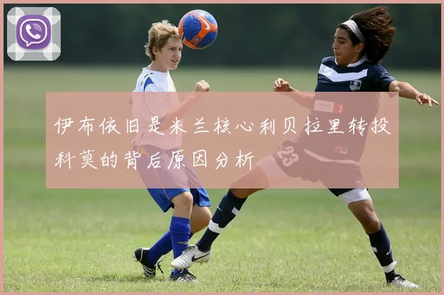 伊布依旧是米兰核心利贝拉里转投科莫的背后原因分析