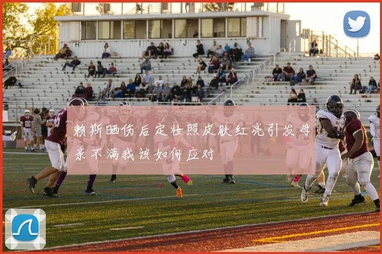赖斯晒伤后定妆照皮肤红亮引发母亲不满我该如何应对