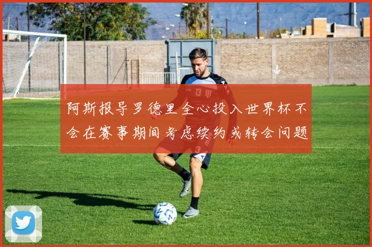 阿斯报导罗德里全心投入世界杯不会在赛事期间考虑续约或转会问题