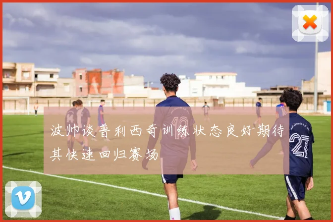 波帅谈普利西奇训练状态良好期待其快速回归赛场