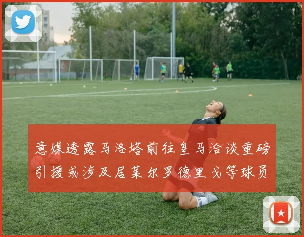 意媒透露马洛塔前往皇马洽谈重磅引援或涉及居莱尔罗德里戈等球员
