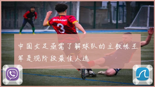中国女足亟需了解球队的主教练王军是现阶段最佳人选